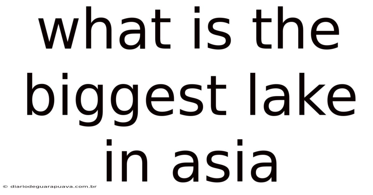 What Is The Biggest Lake In Asia